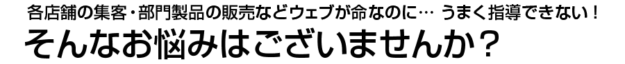 各店舗の集客・部門製品の販売などウェブが命なのに… うまく指導できない！　そんなお悩みはございませんか？