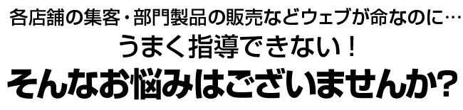 各店舗の集客・部門製品の販売などウェブが命なのに… うまく指導できない！　そんなお悩みはございませんか？