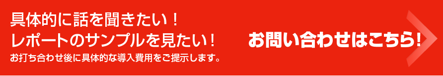 具体的に話を聞きたい！レポートのサンプルを見たい！ お打ち合わせ後に具体的な導入費用をご提示します。お問い合わせはこちら！