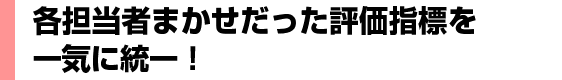 各担当者まかせだった評価指標を一気に統一！